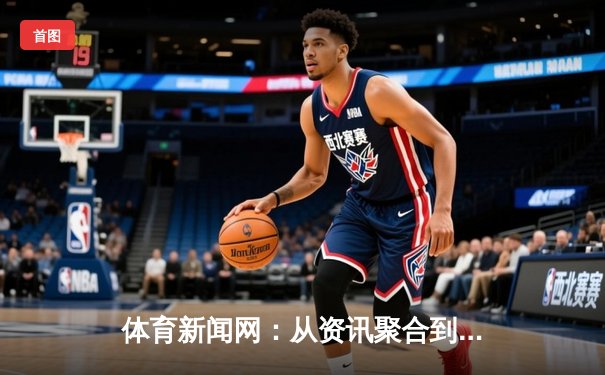 体育新闻网：从资讯聚合到情感共鸣，数字时代球迷的精神家园