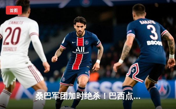 桑巴军团加时绝杀！巴西点球险胜法国问鼎2030世超杯