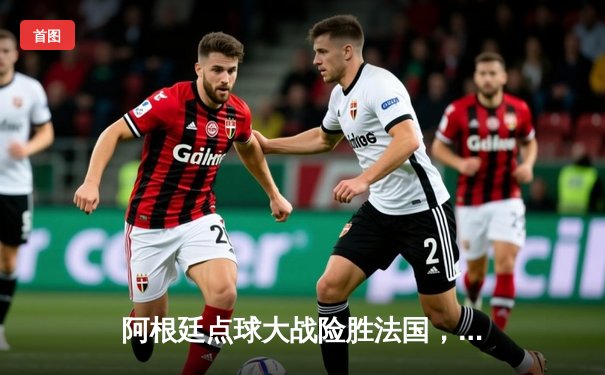 阿根廷点球大战险胜法国，梅西终圆梦加冕世界杯冠军