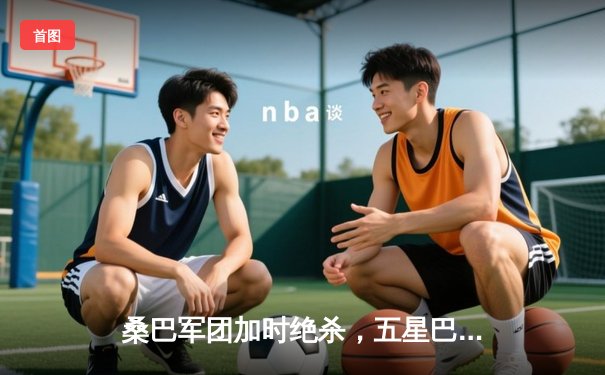 桑巴军团加时绝杀，五星巴西险胜格子军团挺进四强