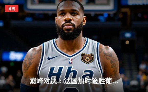 巅峰对决：法国加时险胜葡萄牙，姆巴佩传射建功闪耀欧洲杯半决赛