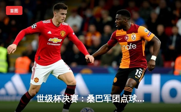 世级杯决赛：桑巴军团点球大战险胜蓝衣军团，第六次加冕世界冠军