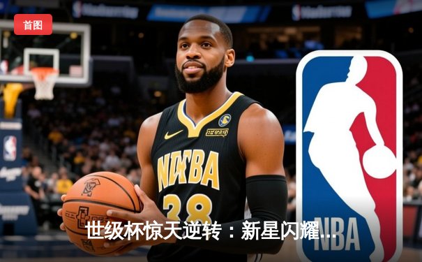 世级杯惊天逆转：新星闪耀，卫冕冠军加时绝杀晋级四强